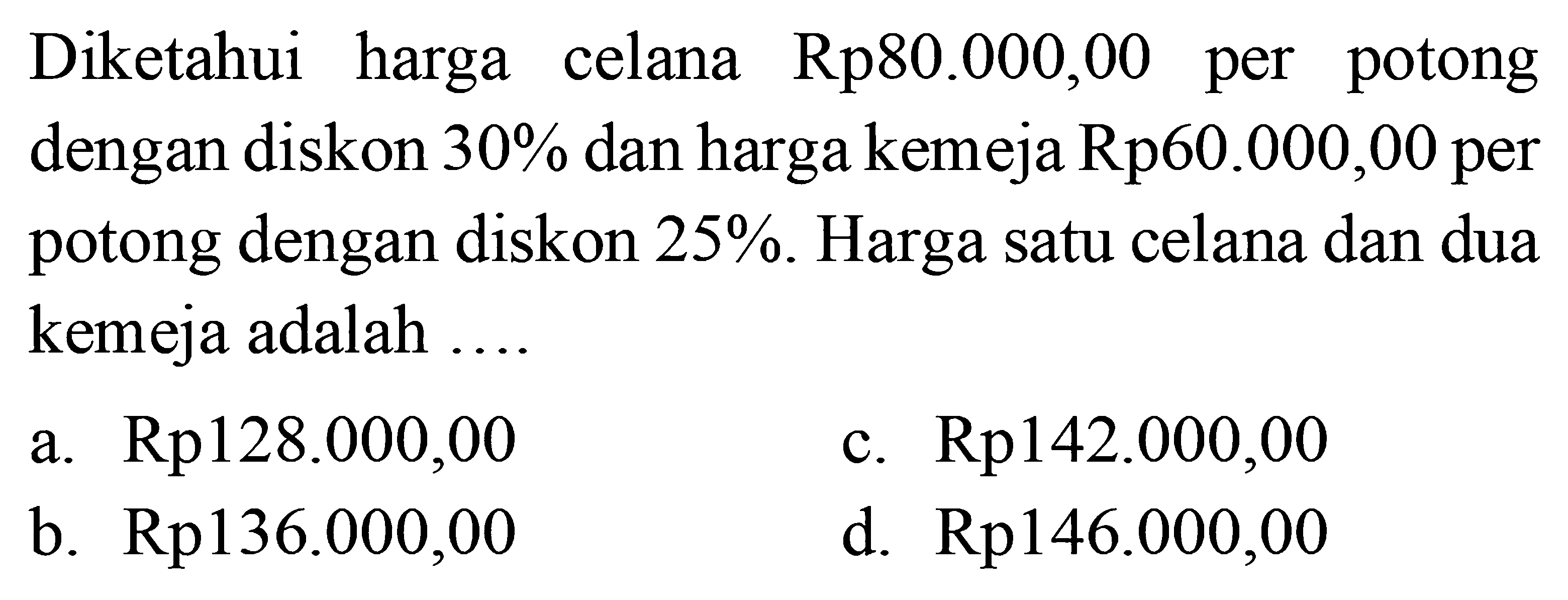 Diketahui harga celana  Rp 80.000,00  per potong dengan diskon  30%  dan harga kemeja Rp60.000,00 per potong dengan diskon  25% . Harga satu celana dan dua kemeja adalah ....
