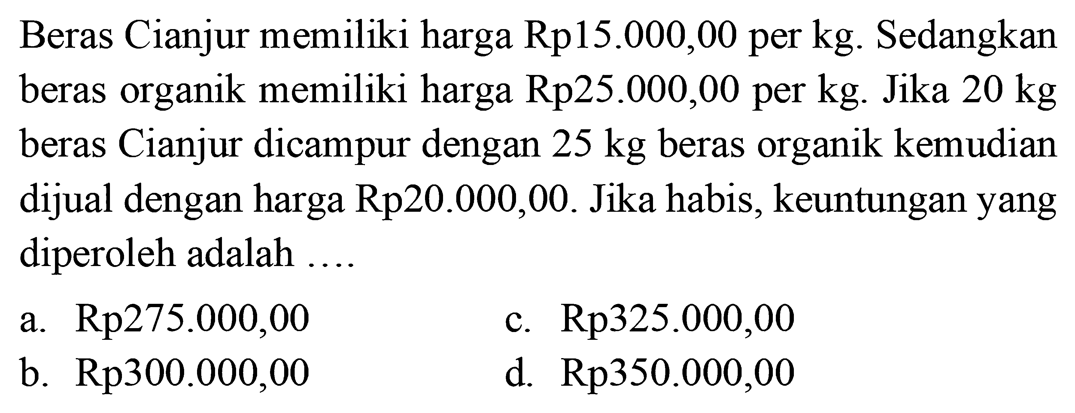 Beras Cianjur memiliki harga Rp15.000,00 per kg. Sedangkan beras organik memiliki harga Rp25.000,00 per kg. Jika 20 kg  beras Cianjur dicampur dengan 25 kg beras organik kemudian dijual dengan harga Rp20.000,00. Jika habis, keuntungan yang diperoleh adalah ....