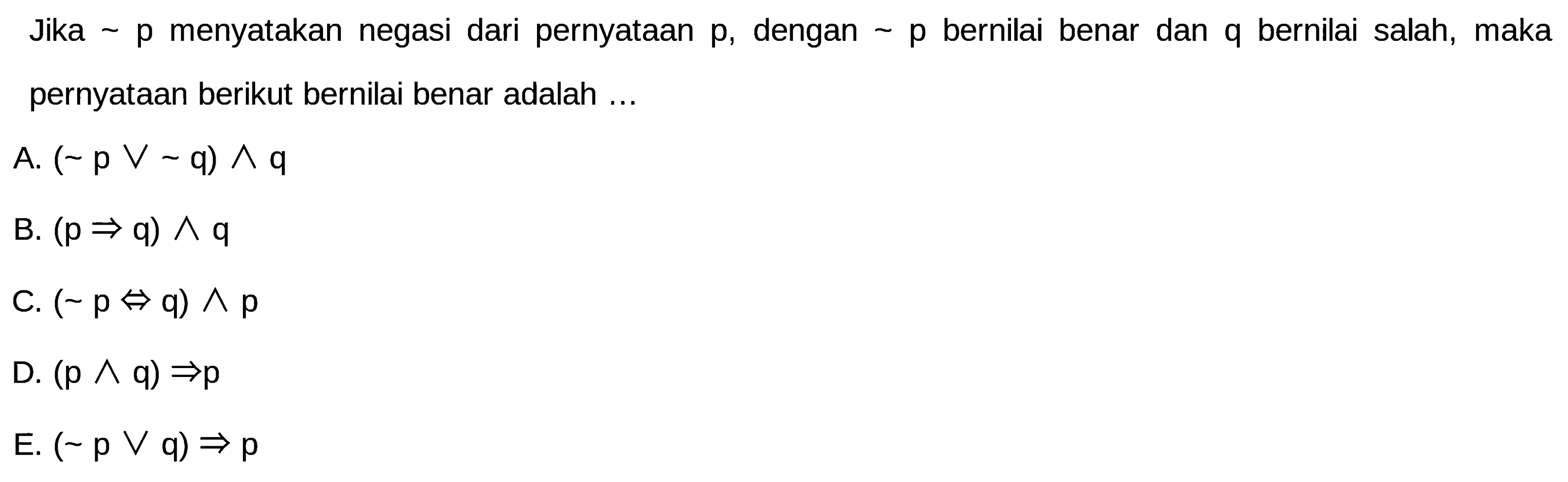 Jika p menyatakan negasi dari pernyataan p, dengan p bernilai benar dan q bernilai salah, maka pernyataan berikut bernilai benar adalah ...A.  (~p v ~q) ^ q 
B.  (p => q) ^ q 
C.  (~p <=> q) ^ p 
D.  (p ^ q) => p 
E.  (~p v q) => p