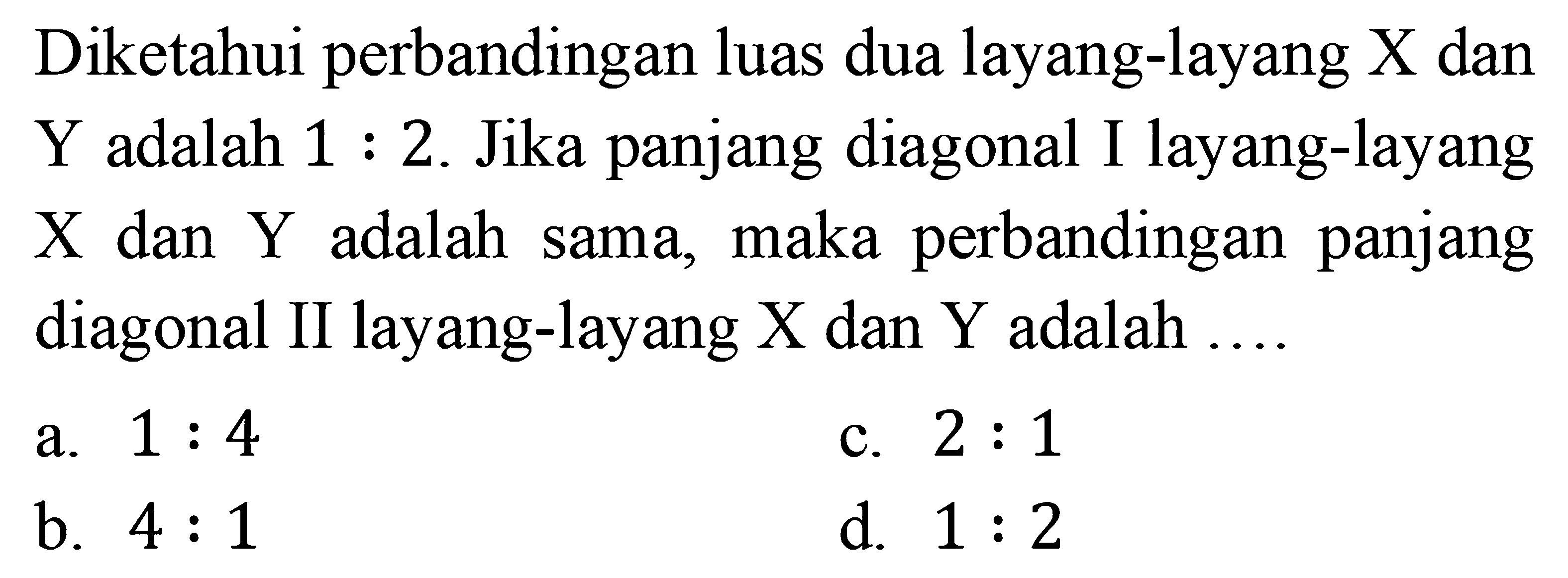 Diketahui perbandingan luas dua layang-layang  X  dan Y adalah  1: 2 . Jika panjang diagonal I layang-layang  X  dan  Y  adalah sama, maka perbandingan panjang diagonal II layang-layang  X  dan  Y  adalah ....a.  1: 4 c.  2: 1 b.  4: 1 d.  1: 2 