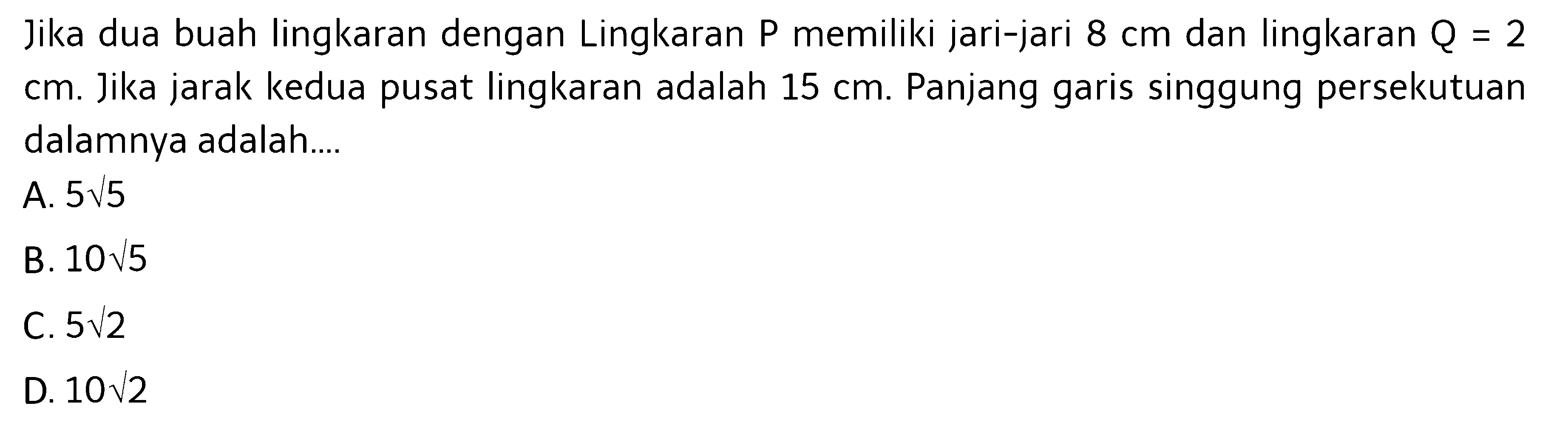 Jika dua buah lingkaran dengan Lingkaran P memiliki jari-jari 8 cm dan lingkaran Q=2   cm. Jika jarak kedua pusat lingkaran adalah 15 cm. Panjang garis singgung persekutuan dalamnya adalah....