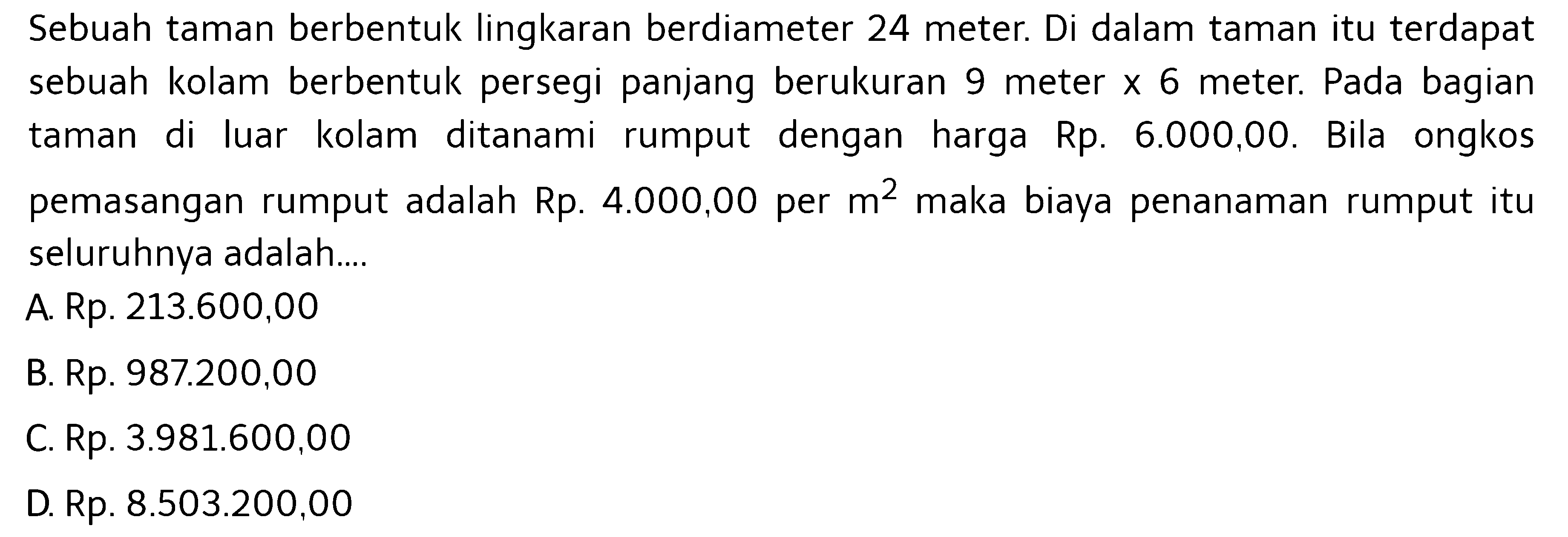 Sebuah taman berbentuk lingkaran berdiameter 24 meter. Di dalam taman itu terdapat sebuah kolam berbentuk persegi panjang berukuran 9 meter x 6 meter. Pada bagian taman di luar kolam ditanami rumput dengan harga Rp. 6.000,00 . Bila ongkos pemasangan rumput adalah Rp. 4.000,00 per m^2 maka biaya penanaman rumput itu seluruhnya adalah.... 