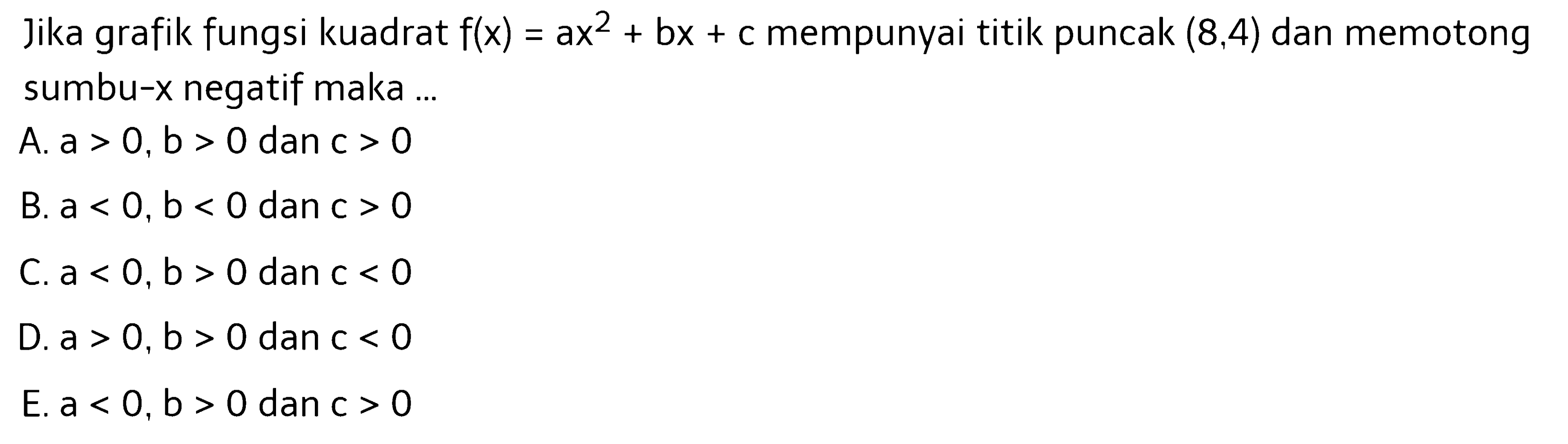 Jika grafik fungsi kuadrat f(x)=ax^2+bx+c mempunyai titik puncak (8,4) dan memotong sumbu-x negatif maka ... A. a>0, b>0 dan c>0 B. a<0, b<0 dan c>0 C. a<0, b>0 dan c<0 D. a>0, b>0 dan c<0 E. a<0, b>0 dan c>0