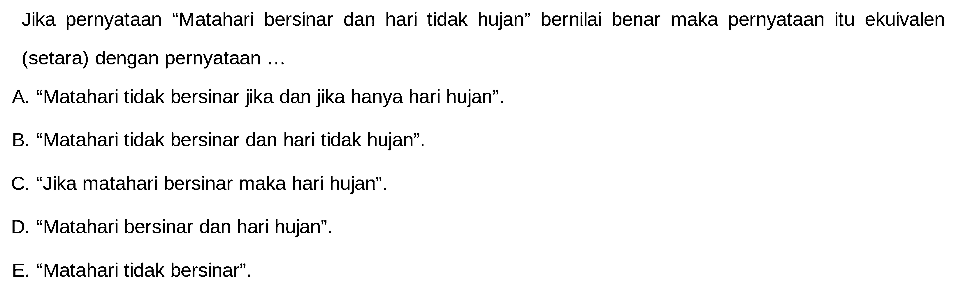 Jika pernyataan 'Matahari bersinar dan hari tidak hujan' bernilai benar maka pernyataan itu ekuivalen (setara) dengan pernyataan ...
A. 'Matahari tidak bersinar jika dan jika hanya hari hujan'.
B. 'Matahari tidak bersinar dan hari tidak hujan'.
C. 'Jika matahari bersinar maka hari hujan'.
D. 'Matahari bersinar dan hari hujan'.
E. 'Matahari tidak bersinar'.