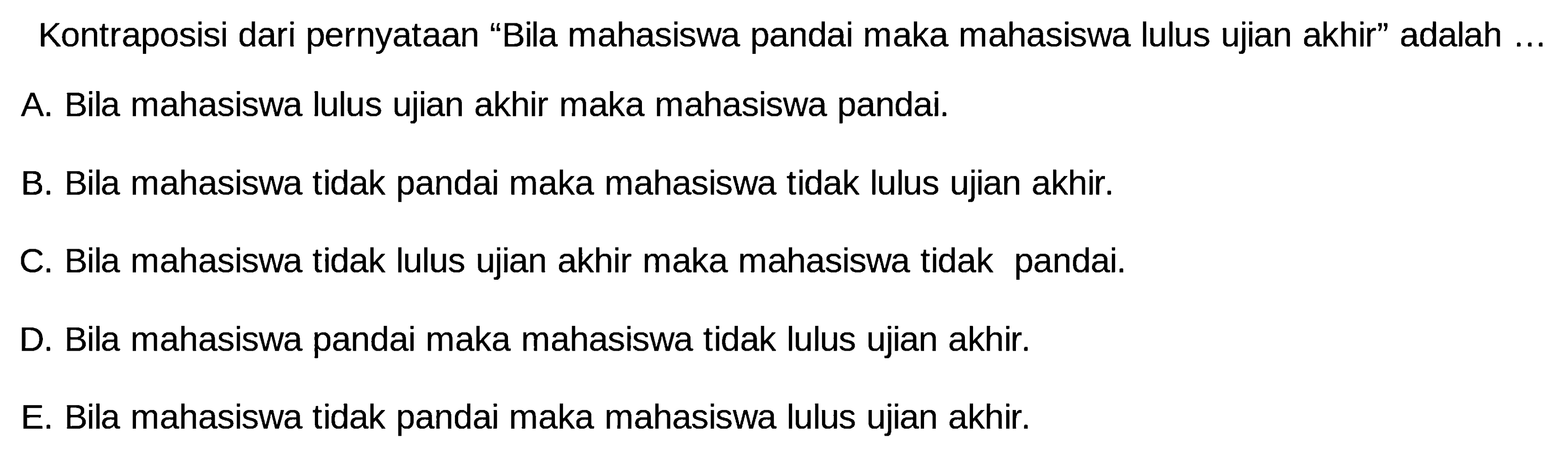 Kontraposisi dari pernyataan 'Bila mahasiswa pandai maka mahasiswa lulus ujian akhir' adalah ...A. Bila mahasiswa lulus ujian akhir maka mahasiswa pandai.B. Bila mahasiswa tidak pandai maka mahasiswa tidak lulus ujian akhir.C. Bila mahasiswa tidak lulus ujian akhir maka mahasiswa tidak pandai.D. Bila mahasiswa pandai maka mahasiswa tidak lulus ujian akhir.E. Bila mahasiswa tidak pandai maka mahasiswa lulus ujian akhir.