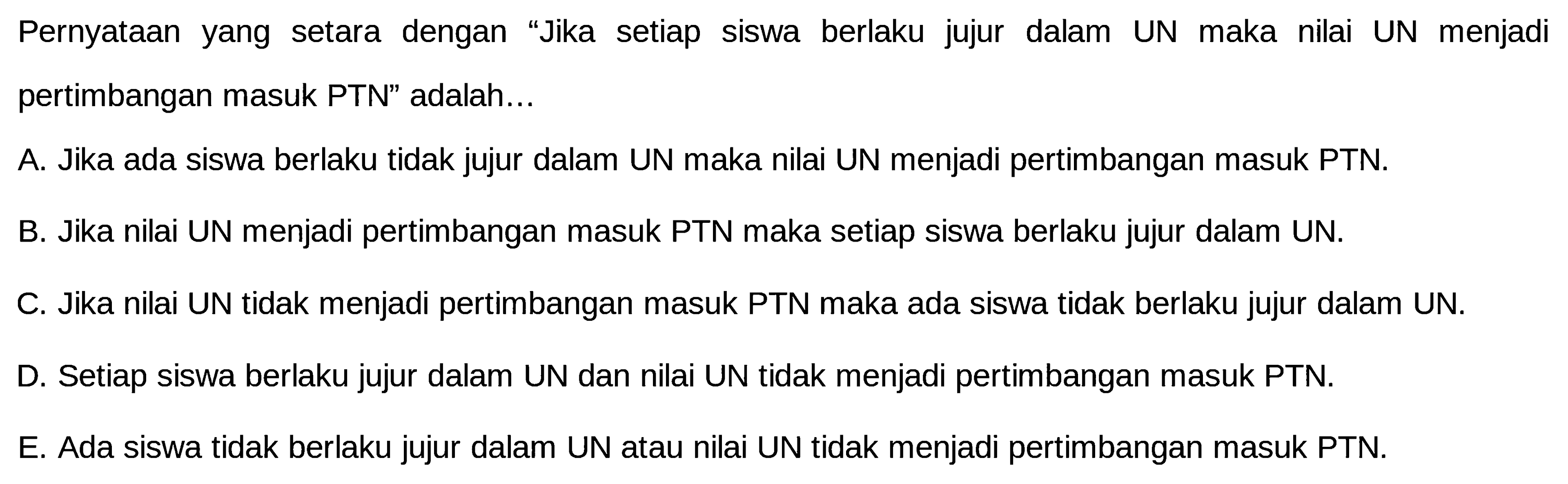 Pernyataan yang setara dengan 'Jika setiap siswa berlaku jujur dalam UN maka nilai UN menjadi pertimbangan masuk PTN' adalah...