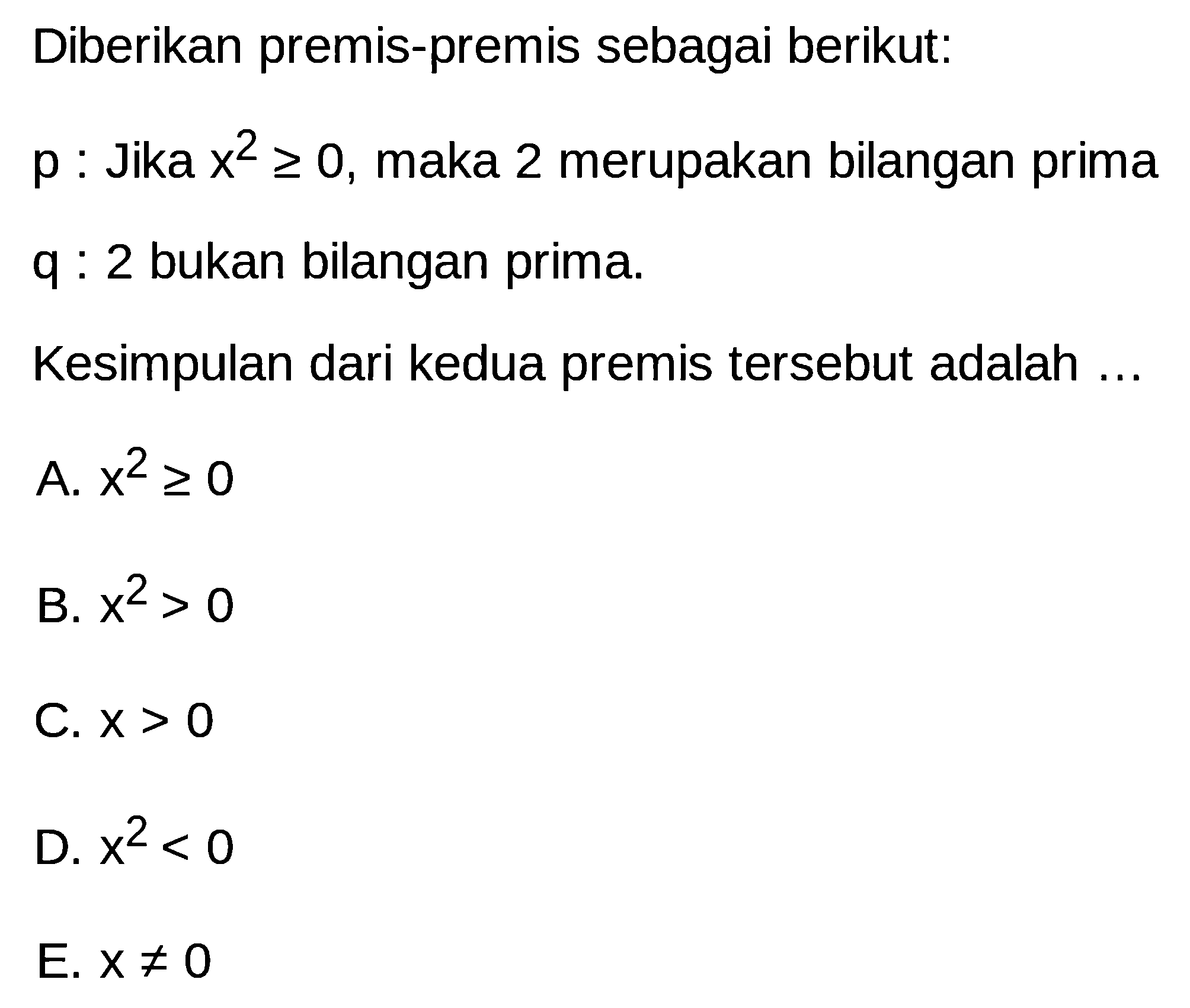 Diberikan premis-premis sebagai berikut:
p : Jika  x^2>=0, maka 2 merupakan bilangan prima
q : 2 bukan bilangan prima.
Kesimpulan dari kedua premis tersebut adalah ...
A.  x^2>=0 
B.  x^2>0 
C.  x>0 
D.  x^2<0 
E.  x=/=0 