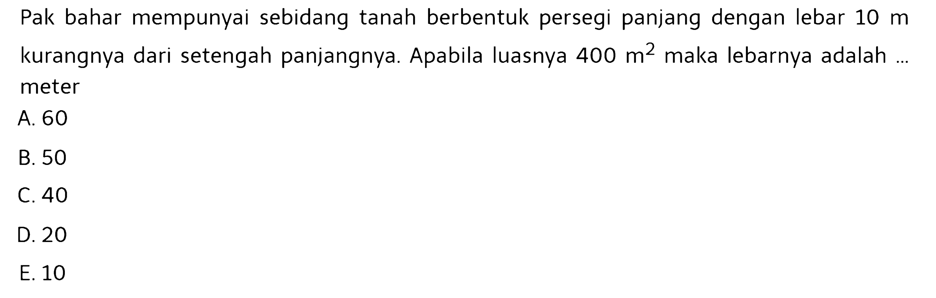 Pak bahar mempunyai sebidang tanah berbentuk persegi panjang dengan lebar  10 m  kurangnya dari setengah panjangnya. Apabila luasnya  400 m^2  maka lebarnya adalah ... meter