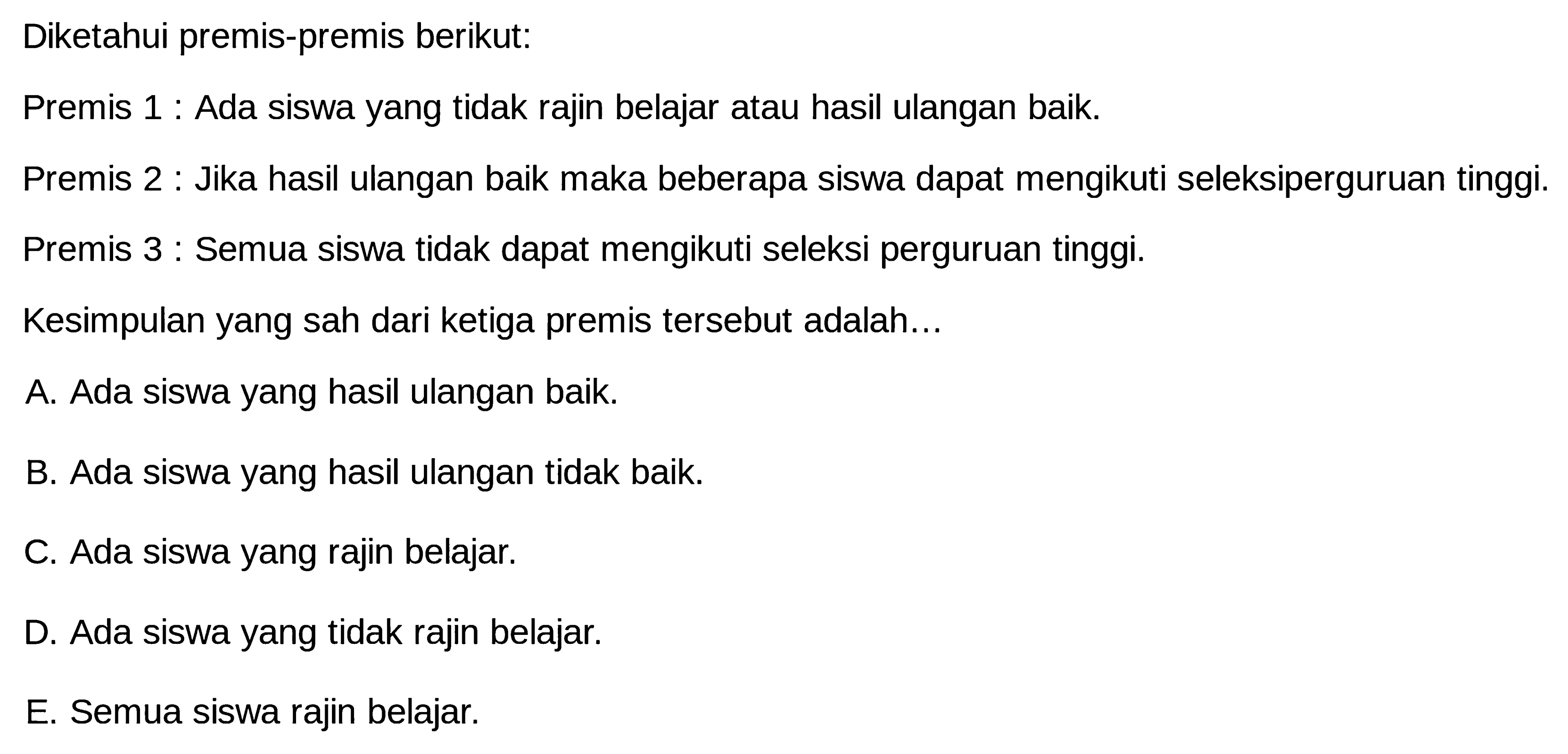 Diketahui premis-premis berikut:Premis 1 : Ada siswa yang tidak rajin belajar atau hasil ulangan baik.Premis 2 : Jika hasil ulangan baik maka beberapa siswa dapat mengikuti seleksiperguruan tinggi.Premis 3 : Semua siswa tidak dapat mengikuti seleksi perguruan tinggi.Kesimpulan yang sah dari ketiga premis tersebut adalah...