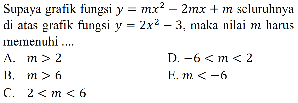 Supaya grafik fungsi y = mx^2 - 2mx + m seluruhnya di atas grafik fungsi y = 2x^2 - 3, maka nilai m harus memenuhi... A. m > 2 D. -6 < m < 2 B. m > 6 E. m < -6 C. 2 < m < 6