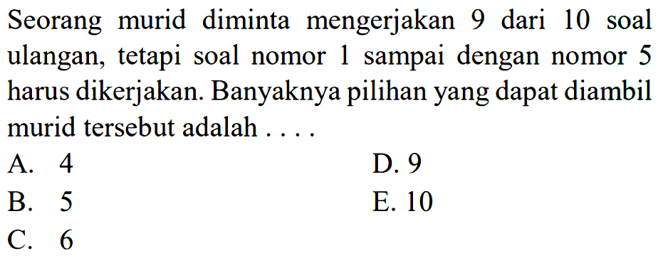 Seorang murid diminta mengerjakan 9 dari 10 soal ulangan, tetapi soal nomor 1 sampai dengan nomor 5 harus dikerjakan. Banyaknya pilihan yang dapat diambil murid tersebut adalah 