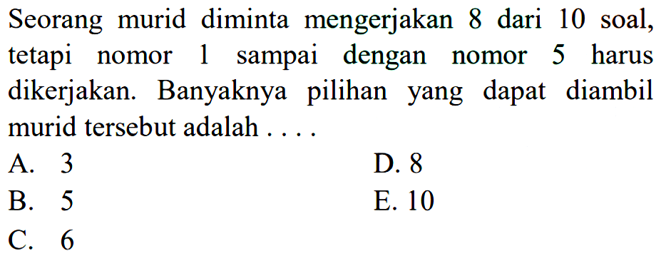 Seorang murid diminta mengerjakan 8 dari 10 soal, tetapi nomor 1 sampai dengan nomor 5 harus dikerjakan. Banyaknya pilihan yang dapat diambil murid tersebut adalah  ... 