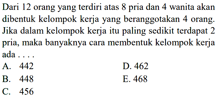 Dari 12 orang yang terdiri atas 8 pria dan 4 wanita akan dibentuk kelompok kerja yang beranggotakan 4 orang. Jika dalam kelompok kerja itu paling sedikit terdapat 2 pria, maka banyaknya cara membentuk kelompok kerja ada ...
