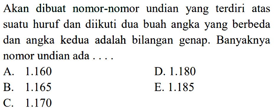 Akan dibuat nomor-nomor undian yang terdiri atas suatu huruf dan diikuti dua buah angka yang berbeda dan angka kedua adalah bilangan genap. Banyaknya nomor undian ada  ... . 