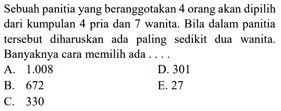 Sebuah panitia yang beranggotakan 4 orang akan dipilih dari kumpulan 4 dan 7 wanita. Bila dalam panitia pria tersebut diharuskan ada paling sedikit dua wanita. Banyaknya cara memilih ada 