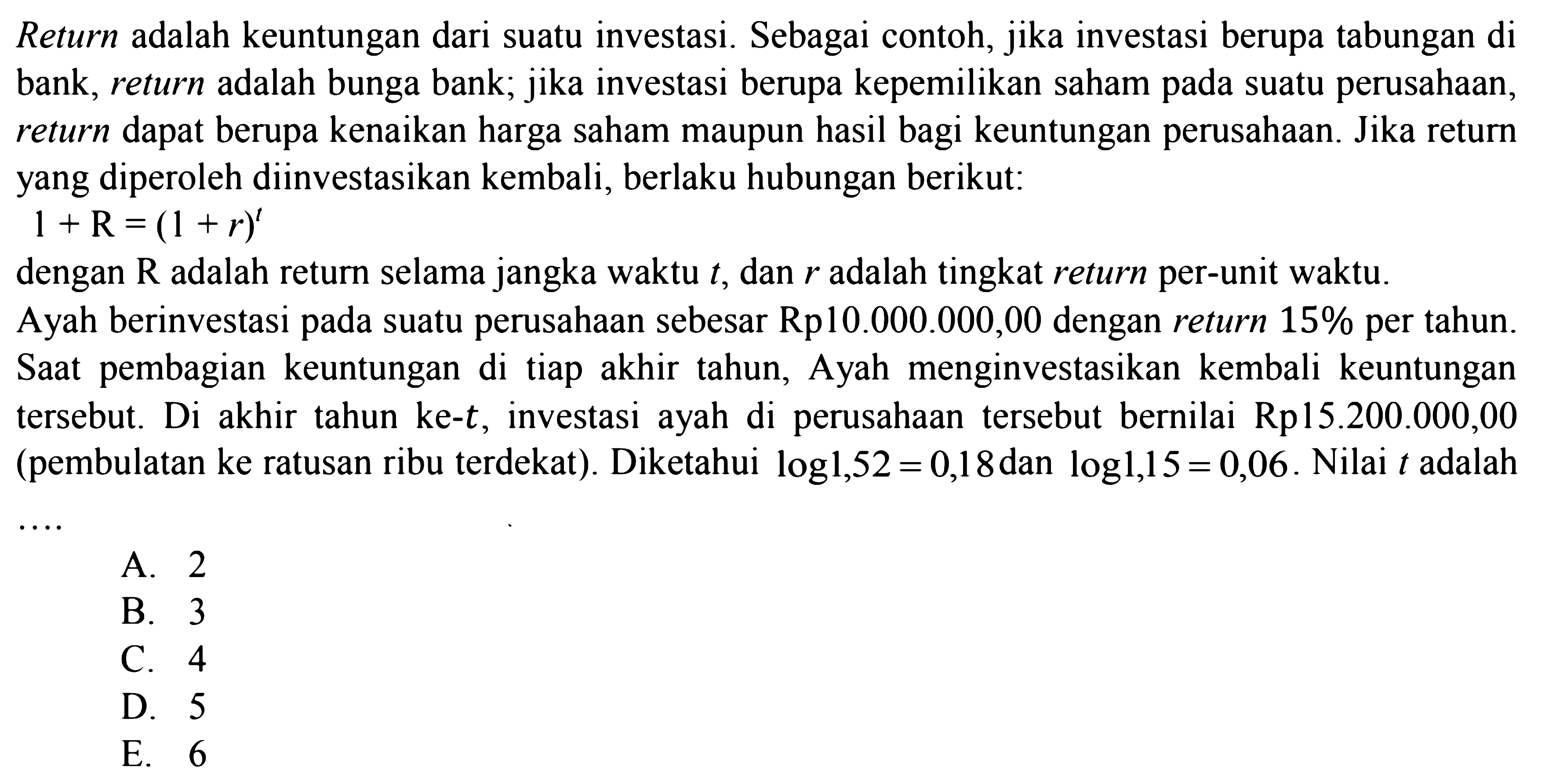 Return adalah keuntungan dari suatu investasi. Sebagai contoh, jika investasi berupa tabungan di bank, return adalah bunga bank; jika investasi berupa kepemilikan saham pada suatu perusahaan, dapat berupa kenaikan harga saham maupun hasil bagi keuntungan perusahaan. Jika retur return yang diperoleh diinvestasikan kembali, berlaku hubungan berikut: 1+R=(+r)^t dengan R adalah return selama jangka waktu t, dan r adalah tingkat return per-unit waktu. Ayah berinvestasi suatu perusahaan sebesar Rp10.000.000,00 dengan return 15% per tahun. Saat pembagian keuntungan di titap akhir tahun, Ayah menginvestasikan kembali keuntungan tersebut. Di akhir tahun k-t, investasi ayah di perusahaan tersebut bernilai Rp15.2000.000,00 (pembulatan ke ratusan ribu terdekt). Diketahui log1,52=0,18 dan log1,15=0,06. Nilai t adalah ....