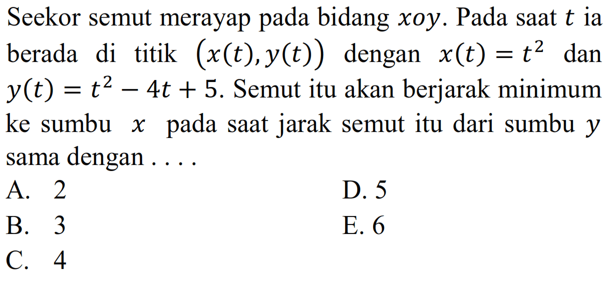 Seekor semut merayap pada bidang xoy. Pada saat t ia berada di titik (x(t),y(t)) dengan x(t)=t^2 dan y(t)=t^2-4t+5. Semut itu akan berjarak minimum ke sumbu x pada saat jarak semut itu dari sumbu y sama dengan ....