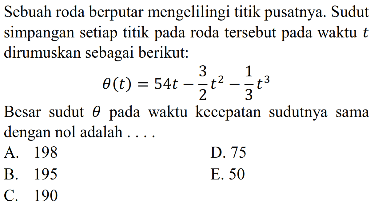 Sebuah roda berputar mengelilingi titik pusatnya. Sudut simpangan setiap titik pada roda tersebut pada waktu t dirumuskan sebagai berikut:theta(t)=54t-3/2 t^2-1/3 t^3Besar sudut theta pada waktu kecepatan sudutnya sama dengan nol adalah ....