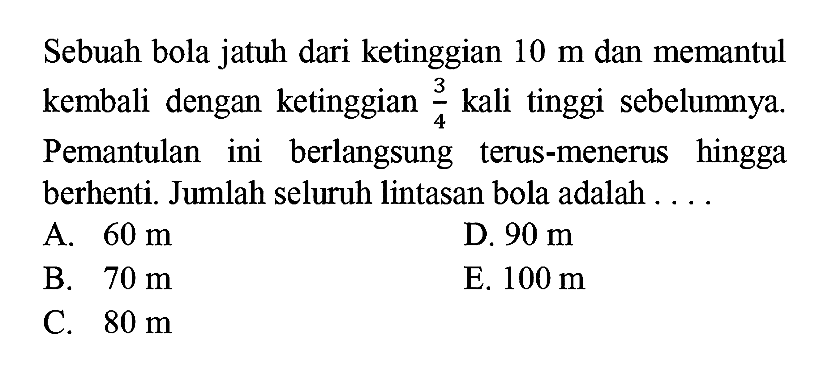 Sebuah bola jatuh dari ketinggian 10 m dan memantul kembali dengan ketinggian 3/4 kali tinggi sebelumnya. Pemantulan ini berlangsung terus-menerus hingga berhenti. Jumlah seluruh lintasan bola adalah