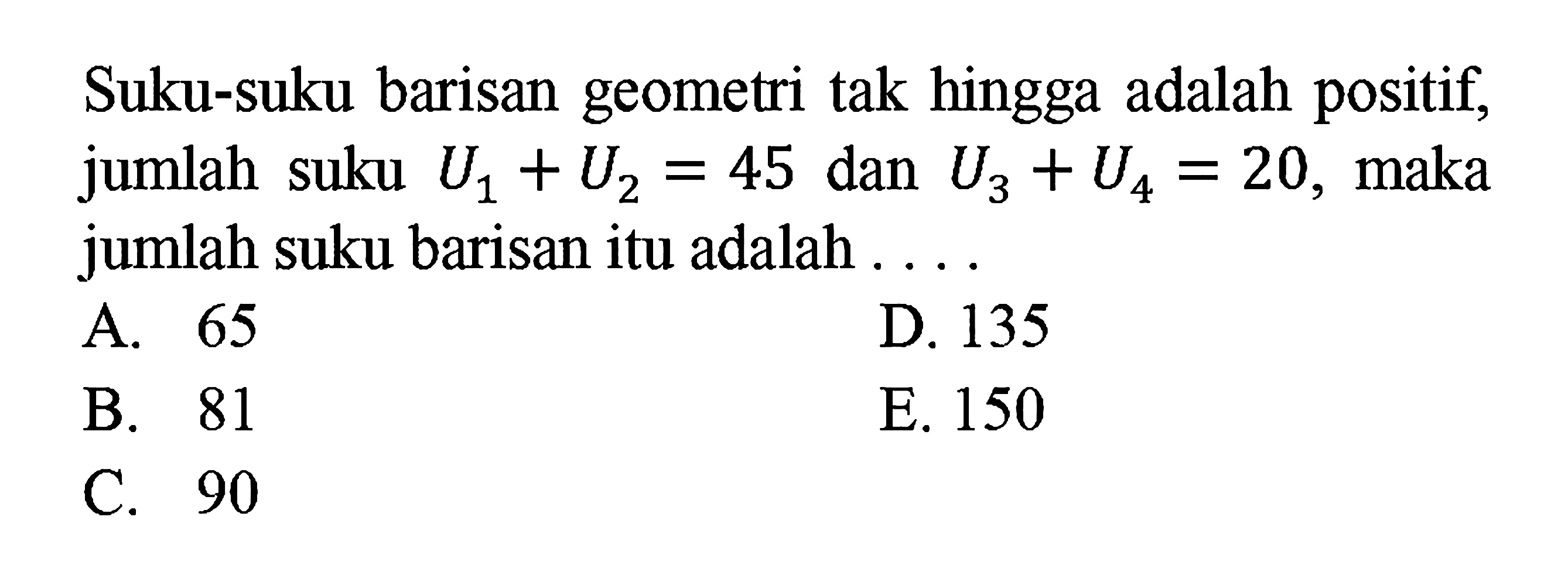 Suku-suku barisan geometri tak hingga adalah positif, jumlah suku U1+U2=45 dan U3+U4 = 20, maka jumlah suku barisan itu adalah 