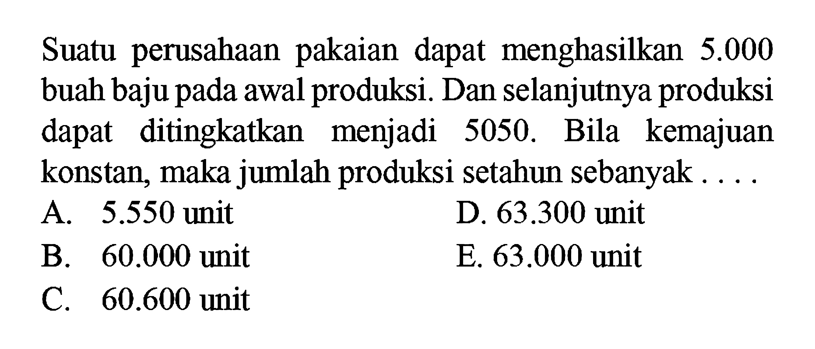 Suatu perusahaan pakaian dapat menghasilkan 5.000 buah baju pada awal produksi. Dan selanjutnya produksi dapat ditingkatkan menjadi 5050. Bila kemajuan konstan, maka jumlah produksi setahun sebanyak.... A. 5.550 unit D. 63.300 unit B. 60.000 unit E. 63.000 unit C. 60.600 unit