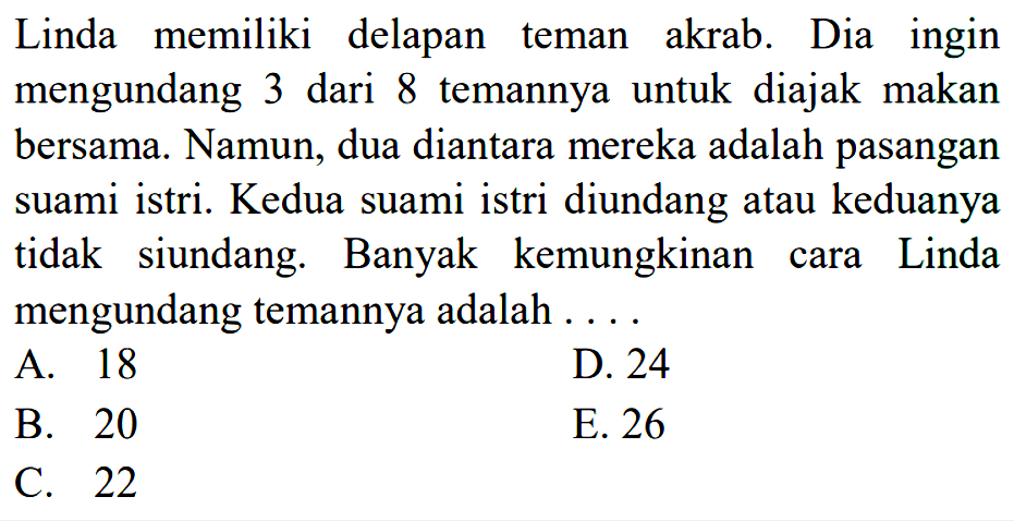 Linda memiliki delapan teman akrab. Dia ingin mengundang 3 dari 8 temannya untuk diajak makan bersama. Namun, dua diantara mereka adalah pasangan suami istri. Kedua suami istri diundang atau keduanya tidak siundang. Banyak kemungkinan cara Linda mengundang temannya adalah....