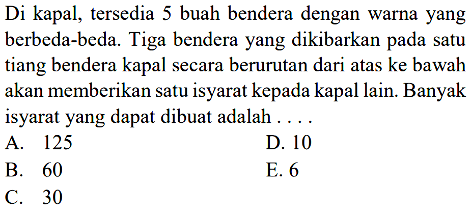 Di kapal, tersedia 5 buah bendera dengan warna yang berbeda-beda. Tiga bendera yang dikibarkan pada satu tiang bendera kapal secara berurutan dari atas ke bawah akan memberikan satu isyarat kepada kapal lain. Banyak isyarat yang dapat dibuat adalah ....