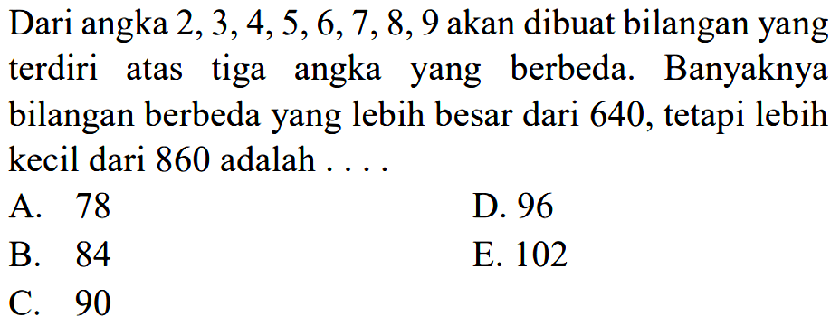Dari angka 2,3,4,5,6,7,8,9 akan dibuat bilangan yang terdiri atas tiga angka yang berbeda. Banyaknya bilangan berbeda yang lebih besar dari 640, tetapi lebih kecil dari 860 adalah ....