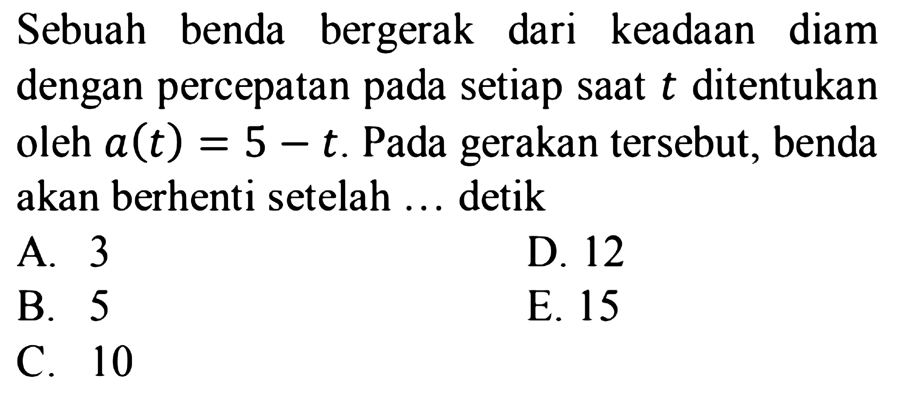 Sebuah benda bergerak dari keadaan diam dengan percepatan pada setiap saat t ditentukan oleh a(t)=5-t. Pada gerakan tersebut, benda akan berhenti setelah ... detik