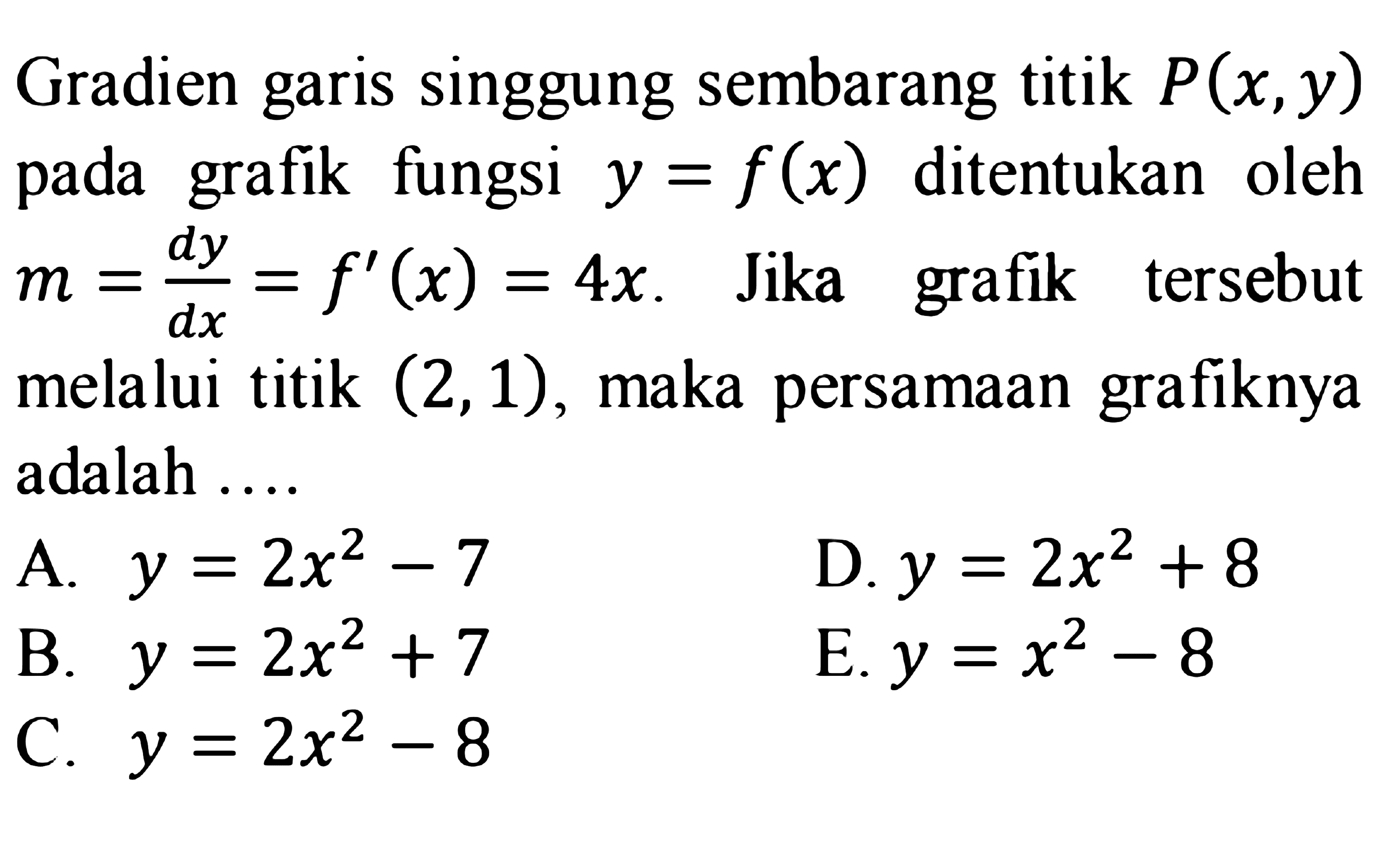 Gradien garis singgung sembarang titik P(x, y) pada grafik fungsi y=f(x) ditentukan oleh m=dy/dx=f'(x)=4x. Jika grafik tersebut melalui titik (2,1), maka persamaan grafiknya adalah ...