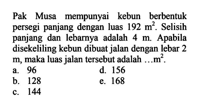 Pak Musa mempunyai kebun berbentuk persegi panjang dengan luas 192 m^2. Selisih panjang dan lebarnya adalah 4 m Apabila disekeliling kebun dibuat jalan dengan lebar 2 m, maka luas jalan tersebut adalah .... m^2