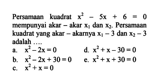 Persamaan kuadrat x^2-5x+6=0 mempunyai 
 akar-akar x1 dan x2. Persamaan kuadrat yang 
 akar-akarnya x1-3 dan x2-3 adalah ...
 a. x^2-2x=0
 b. x^2-2x+30=0
 c. x^2+x=0
 d. x^2+x-30=0
 e. x^2+x+30=0