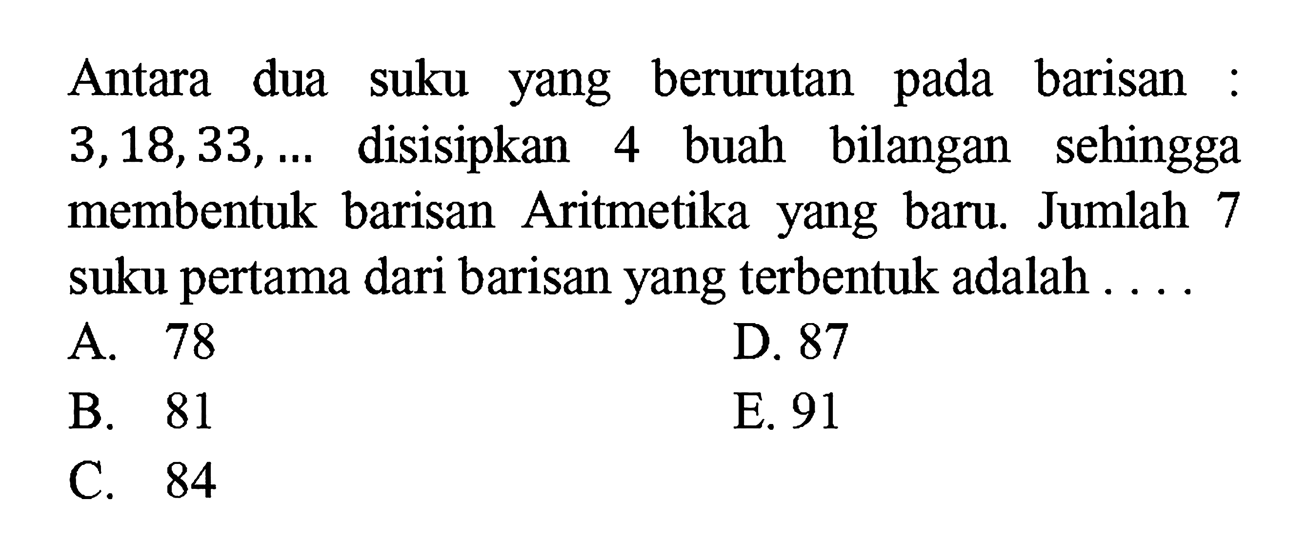 Antara dua suku yang berurutan pada barisan :  3,18,33, ...  disisipkan 4 buah bilangan sehingga membentuk barisan Aritmetika yang baru. Jumlah 7 suku pertama dari barisan yang terbentuk adalah ....