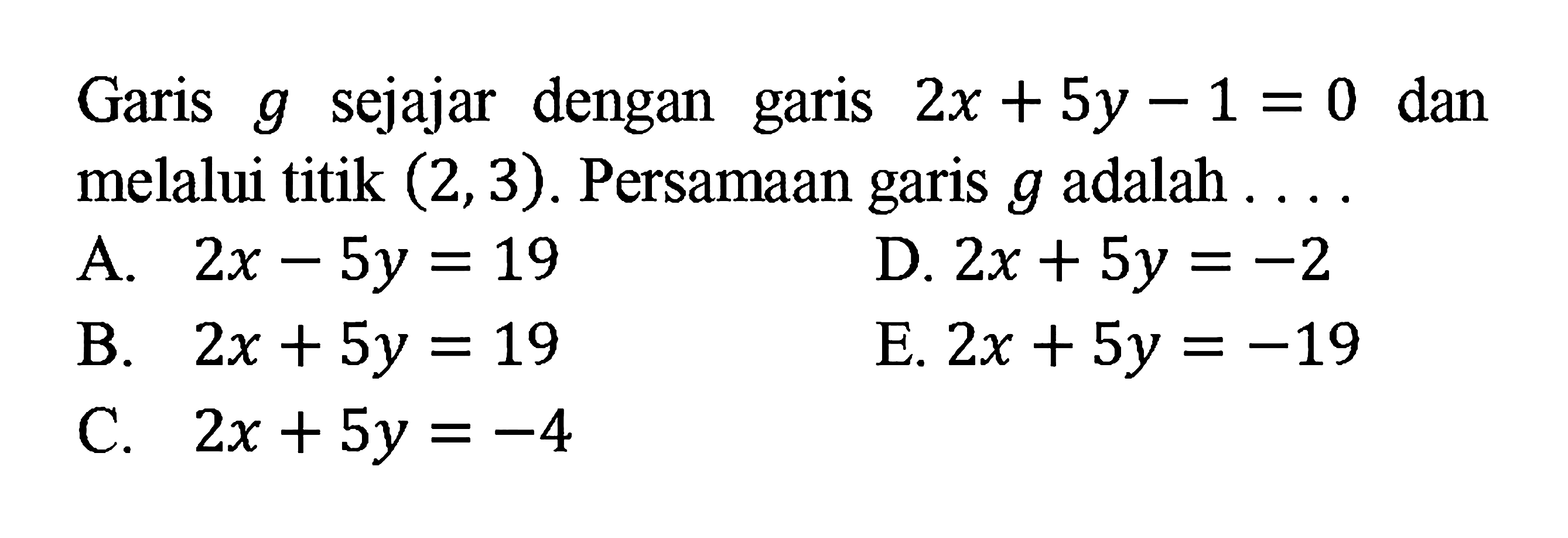 Garis sejajar dengan garis 2x + 5y -1 = 0 dan g melalui titik (2,3). Persamaan garis g adalah A. 2x - 5y = 19 D. 2x + 5y = -2 B. 2x + 5y = 19 E. 2x + 5y = -19 C. 2x + 5y =-4