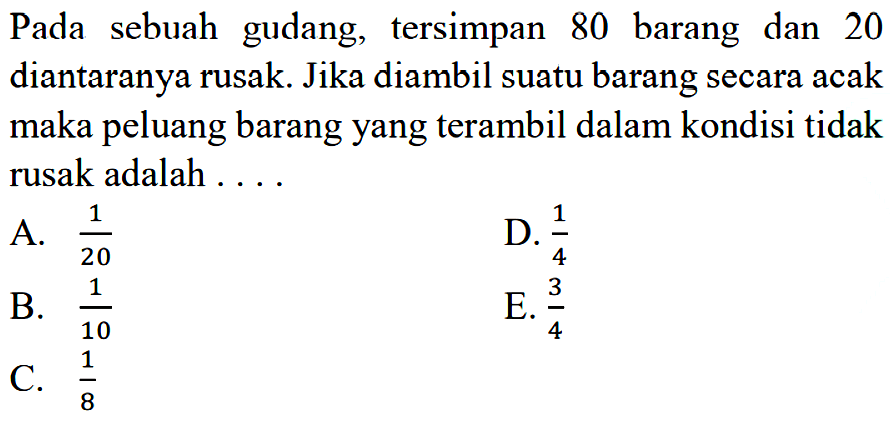 Pada sebuah gudang, tersimpan 80 barang dan 20 diantaranya rusak. Jika diambil suatu barang secara acak maka peluang barang yang terambil dalam kondisi tidak rusak adalah ....