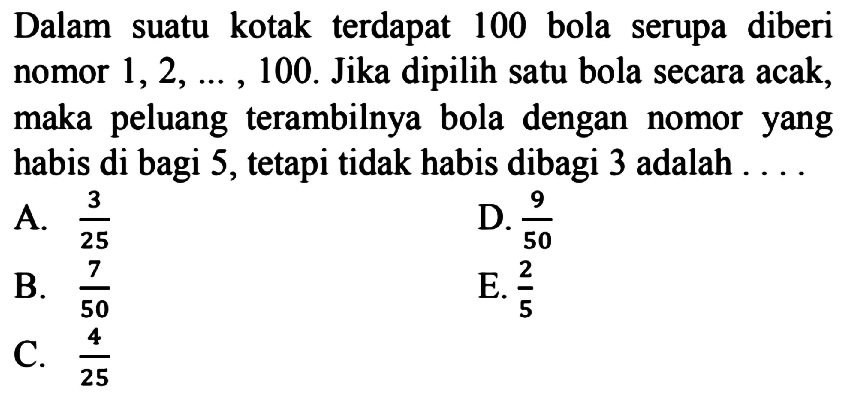 Dalam suatu kotak terdapat 100 bola serupa diberi nomor 1, 2, ..., 100. Jika dipilih satu bola secara acak, maka peluang terambilnya bola dengan nomor yang habis di bagi 5, tetapi tidak habis dibagi 3 adalah .... 