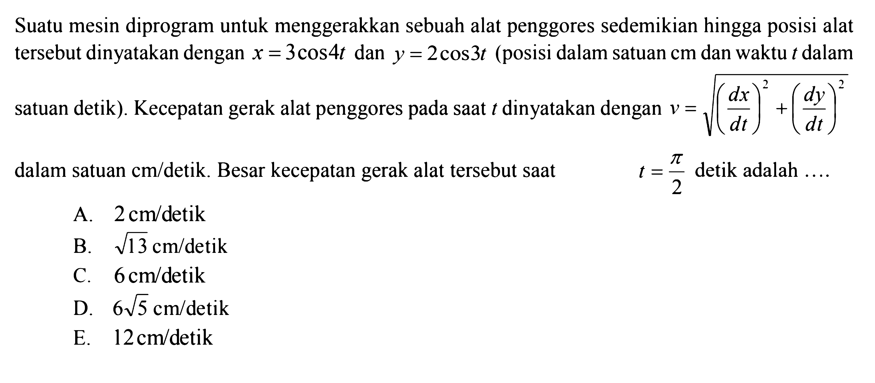 Suatu mesin diprogram untuk menggerakkan sebuah alat penggores sedemikian hingga posisi alat tersebut dinyatakan dengan x=3cos 4t dan y=2cos 3t (posisi dalam satuan cm dan waktu t dalam sataun detik). Kecepatan gerak alat penggores pada saat t dinyatakan dengan v=akar((dx/dt)^2+(dy/dt)^2) salam satuan cm/detik. Besar kecepatan gerak alat tersebut saat t=pi/2 detik adalah ....