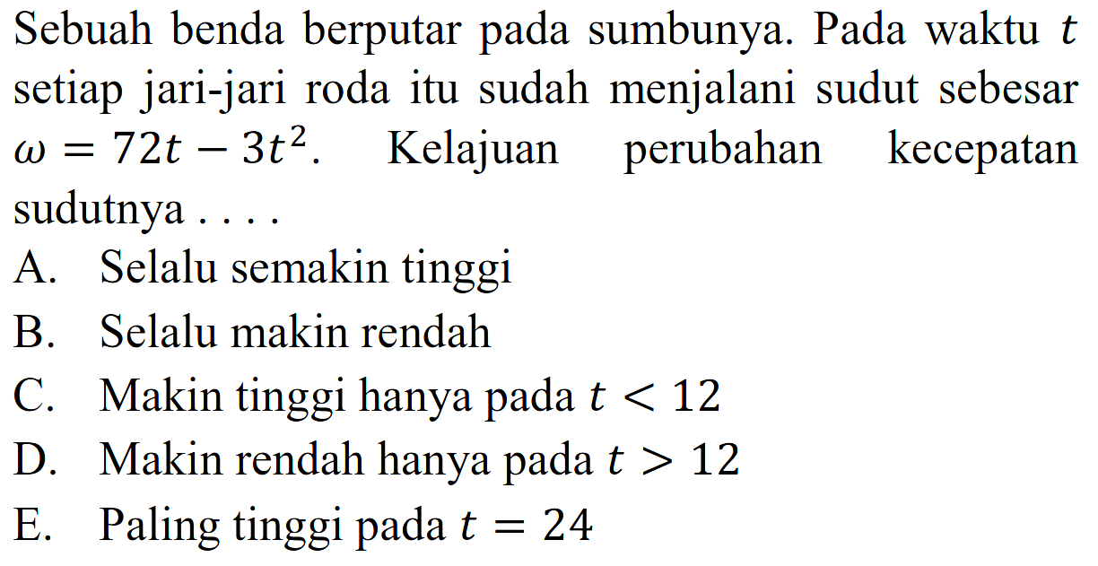 Sebuah benda berputar pada sumbunya. Pada waktu  t  setiap jari-jari roda itu sudah menjalani sudut sebesar  omega=72t-3t^2 . Kelajuan perubahan kecepatan sudutnya ....