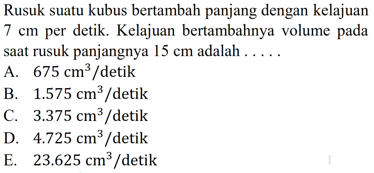 Rusuk suatu kubus bertambah panjang dengan kelajuan  7 cm  per detik. Kelajuan bertambahnya volume pada saat rusuk panjangnya 15 cm adalah  ... . 
