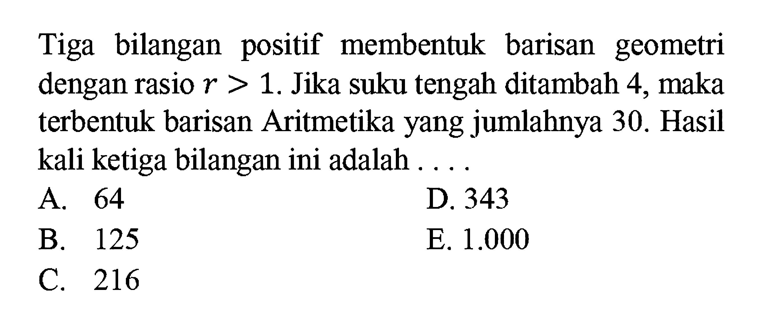 Tiga bilangan positif membentuk barisan geometri dengan rasio r>1. Jika suku tengah ditambah 4, maka terbentuk barisan Aritmetika yang jumlahnya 30. Hasil kali ketiga bilangan ini adalah....