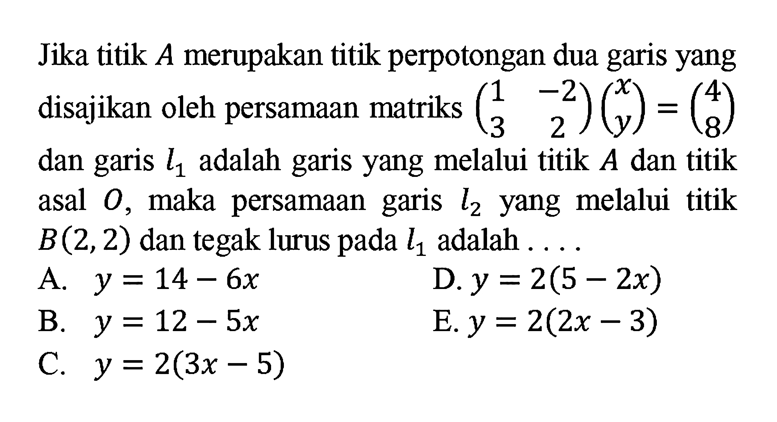 Jika titik A merupakan titik perpotongan dua garis yang disajikan oleh persamaan matriks ( 1 -2 3 2) (x y) = (4 8) dan garis l1 adalah garis yang melalui titik A dan titik asal 0 maka persamaan garis , melalui l2 titik yang B(2,2) dan tegak lurus pada l1 adalah