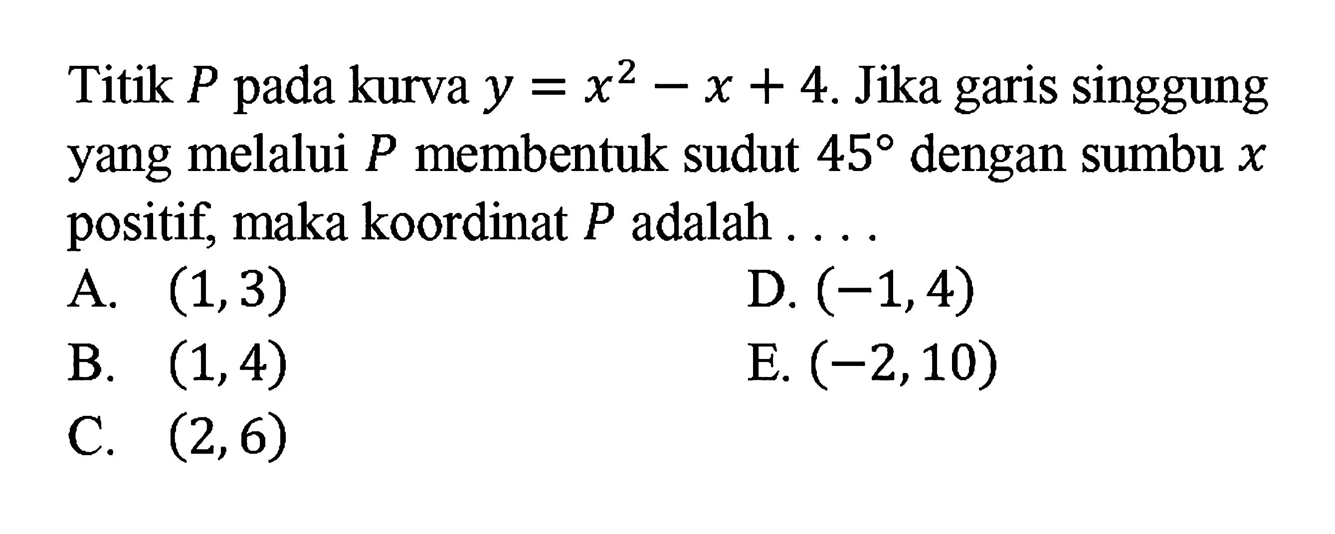 Titip p pada kurva y = x^2 - x + 4. Jika garis sunggung yang melalui P membentuk sudut 45 dengan sumbu x positif, maka koordinat P adalah ....