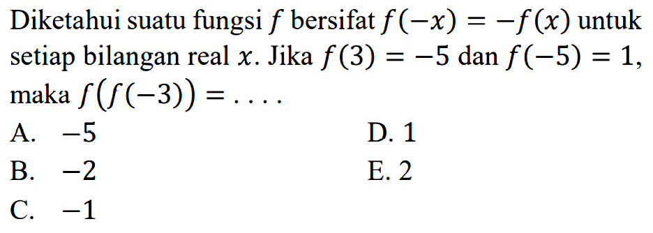 Diketahui suatu fungsi f bersifat f (-x) = -f(x) untuk setiap bilangan real x. Jika f(3)=-5 dan f(-5) = 1, maka f(f(-3)) =....  A. -5 D 1 B. -2 E. 2 C. -1