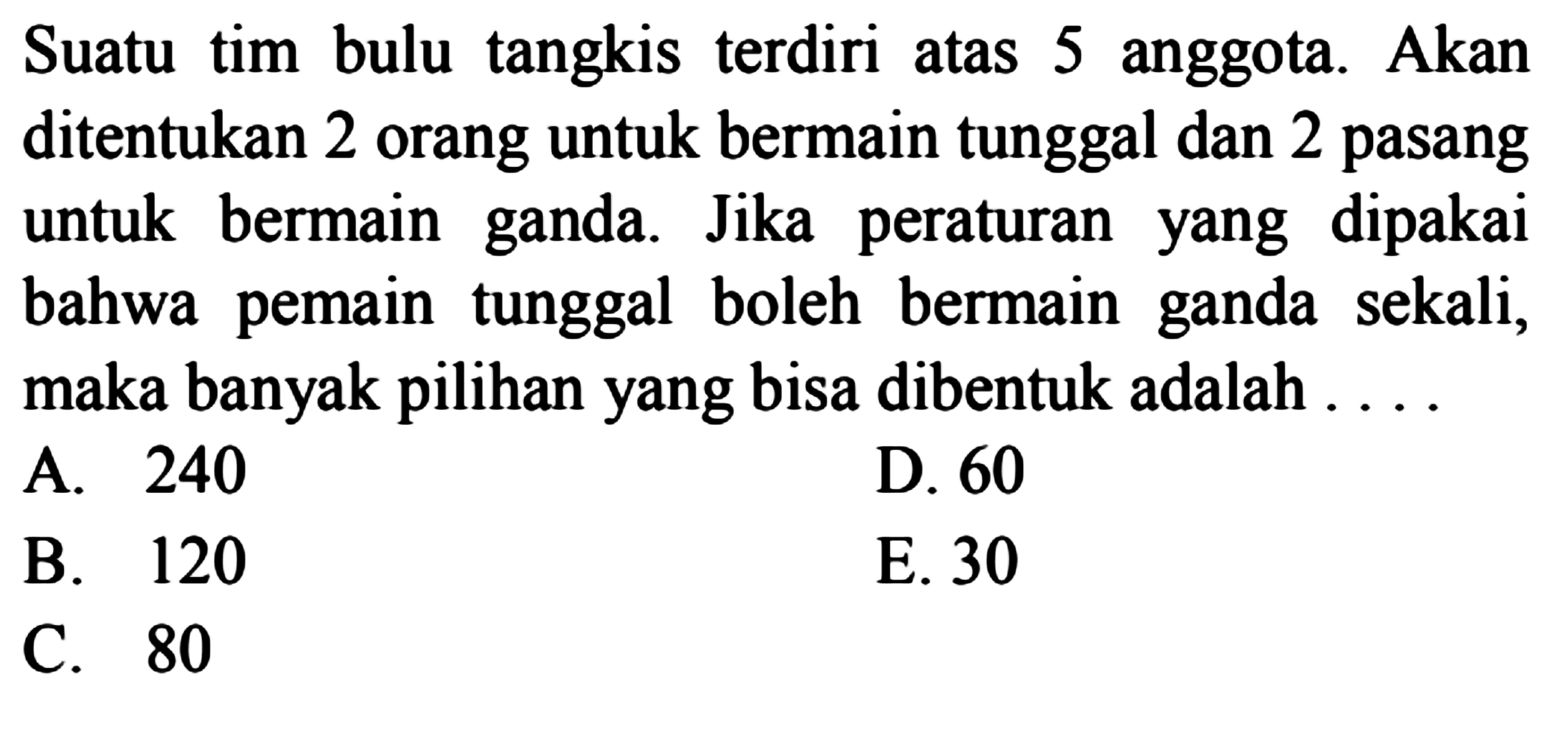Suatu tim bulu tangkis terdiri atas 5 anggota. Akan ditentukan 2 orang untuk bermain tunggal dan 2 pasang untuk bermain ganda. Jika peraturan yang dipakai bahwa pemain tunggal boleh bermain ganda sekali, maka banyak pilihan yang bisa dibentuk adalah ...