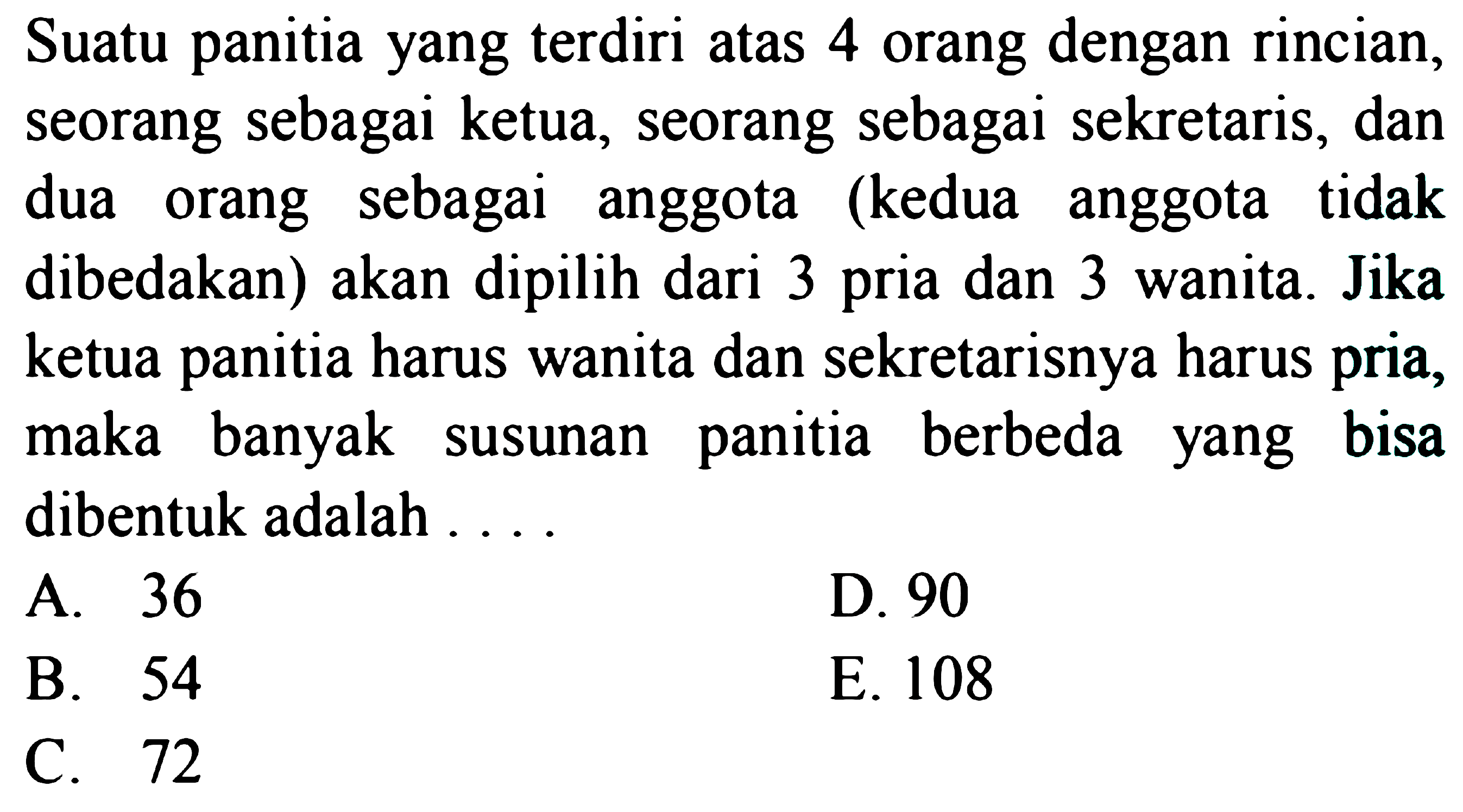 Suatu panitia yang terdiri atas 4 orang dengan rincian, seorang sebagai ketua, seorang sebagai sekretaris, dan dua orang sebagai anggota (kedua anggota tidak dibedakan) akan dipilih dari 3 pria dan 3 wanita. Jika ketua panitia harus wanita dan sekretarisnya harus pria, maka banyak susunan panitia berbeda yang bisa dibentuk adalah ....
