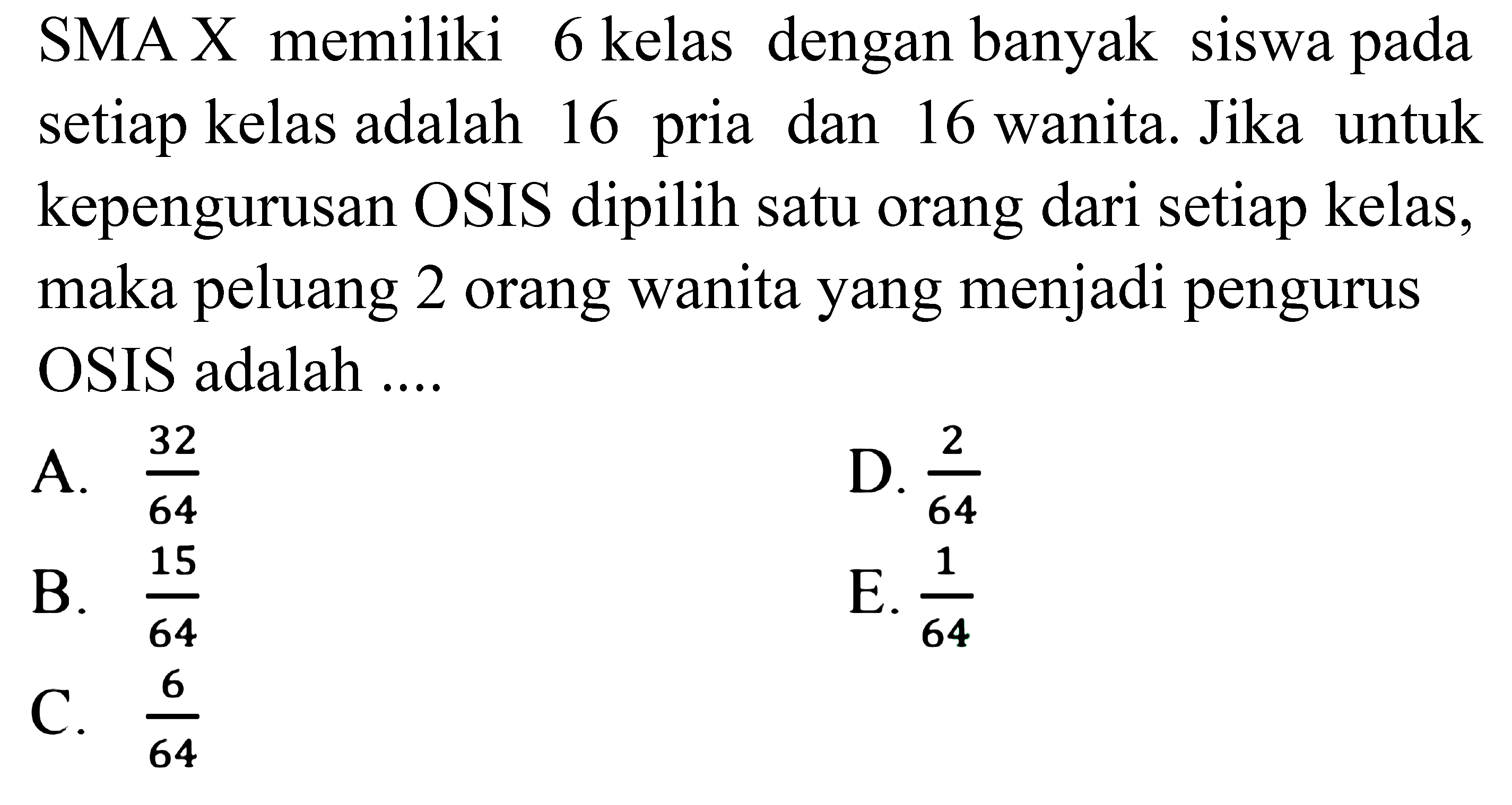 SMA X memiliki 6 kelas dengan banyak siswa pada setiap kelas adalah 16 pria dan 16 wanita. Jika untuk kepengurusan OSIS dipilih satu orang dari setiap kelas, maka peluang 2 orang wanita yang menjadi pengurus OSIS adalah ....