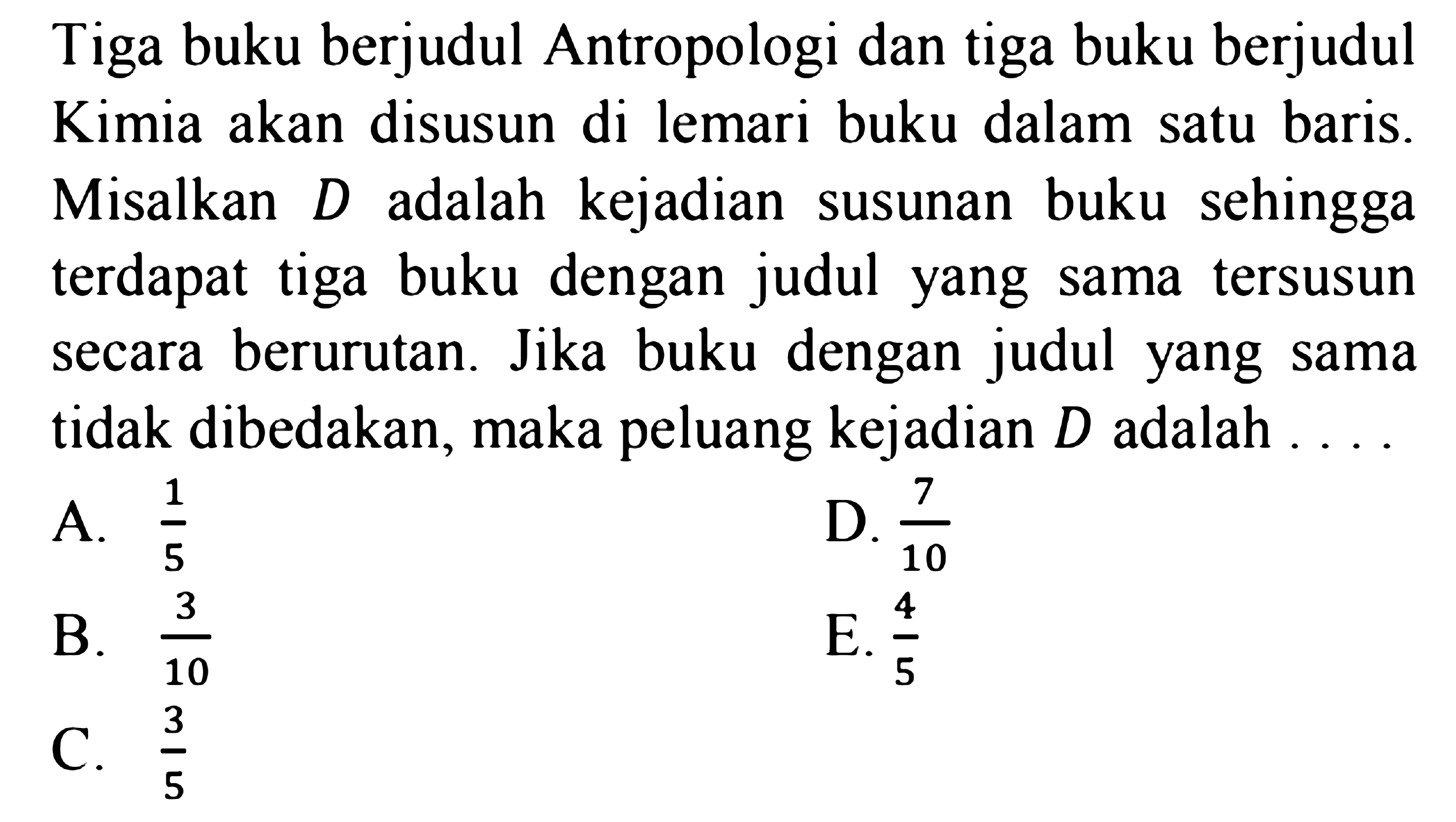 Tiga buku berjudul Antropologi dan tiga buku berjudul Kimia akan disusun di lemari buku dalam satu baris. Misalkan D adalah kejadian susunan buku sehingga terdapat tiga buku dengan judul yang sama tersusun secara berurutan. Jika buku dengan judul yang sama tidak dibedakan, maka peluang kejadian D adalah ....