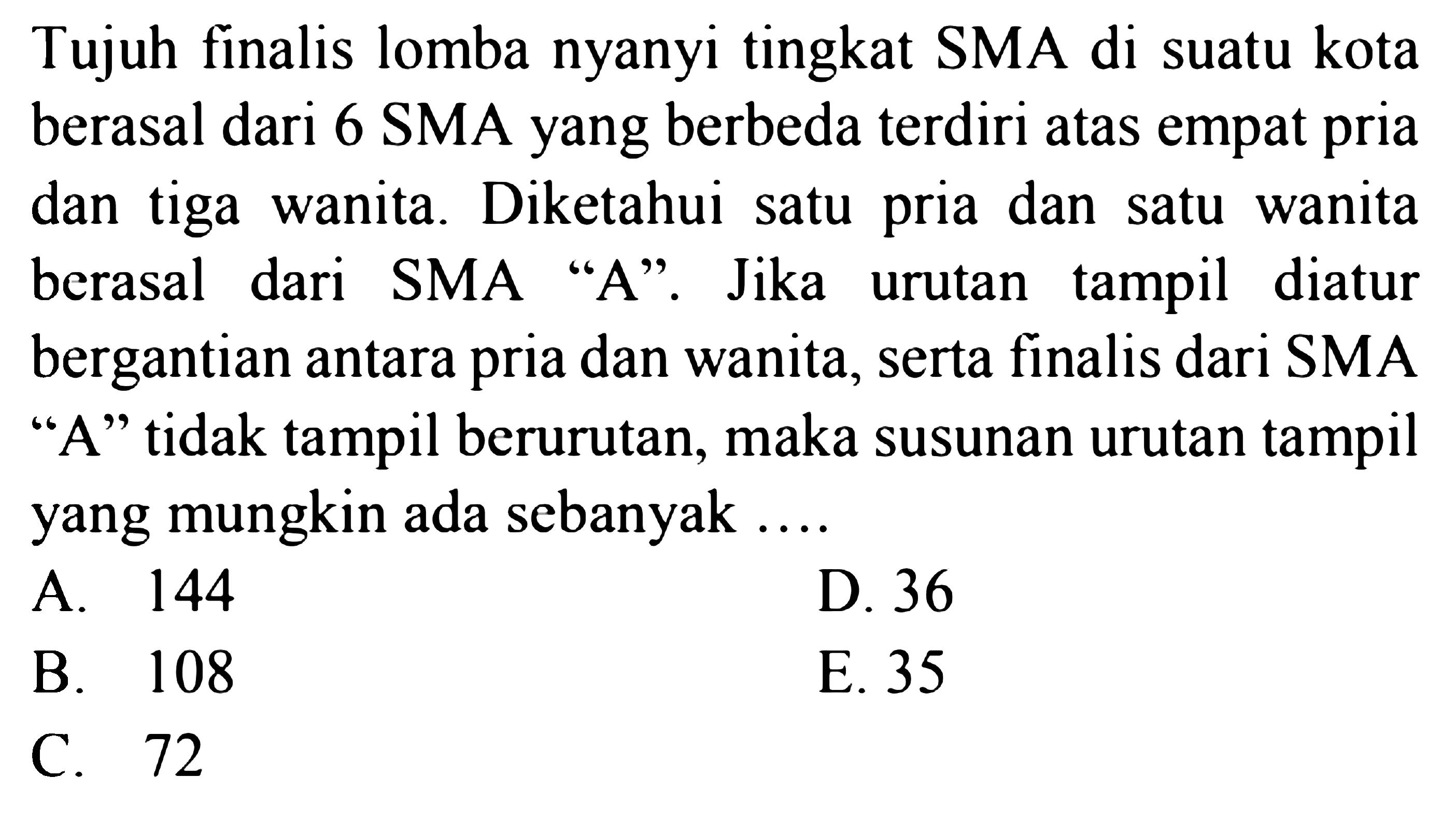 Tujuh finalis lomba nyanyi tingkat SMA di suatu kota berasal dari 6 SMA yang berbeda terdiri atas empat pria dan tiga wanita: Diketahui pria dan wanita satu satu berasal dari SMA 'A'. Jika tampil diatur urutan bergantian antara dan wanita, serta finalis dari SMA pria 'A' tidak tampil berurutan, maka susunan urutan tampil yang mungkin ada sebanyak 