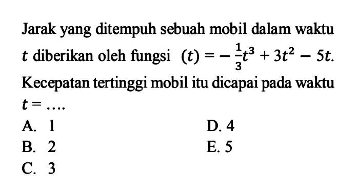 Jarak yang ditempuh sebuah mobil dalam waktu t diberikan oleh fungsi (t)=-1/3 t^3+3t^2-5t. Kecepatan tertinggi mobil itu dicapai pada waktu t=... 