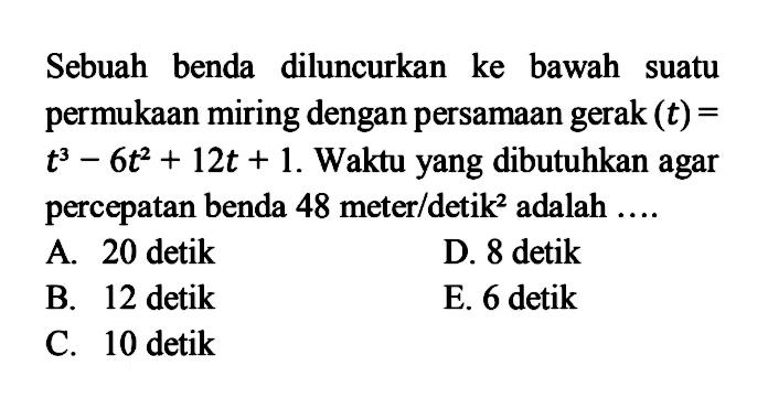 Sebuah benda diluncurkan ke bawah suatu permukaan miring dengan persamaan gerak (t)=t^3-6t^2+12t+1. Waktu yang dibutuhkan agar percepatan benda 48 meter/detik^2 adalah  ....